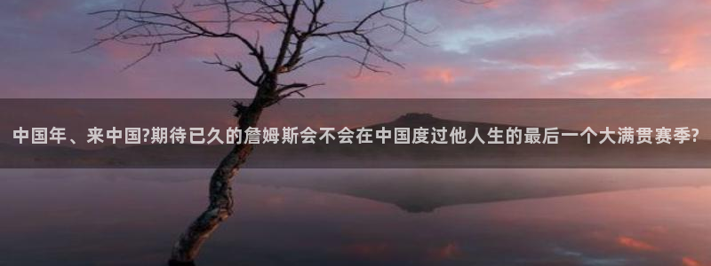 摩根娱乐怎么下载：中国年、来中国?期待已久的詹姆斯会不会在中国度过他人生的最后一个大满贯赛季?