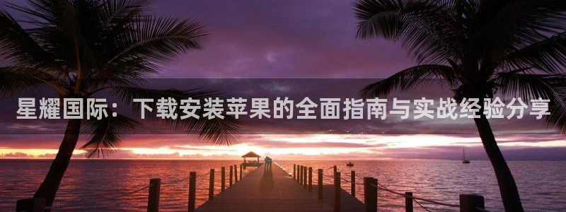 摩根娱乐账号注册入口：星耀国际：下载安装苹果的全面指南与实战经验分享