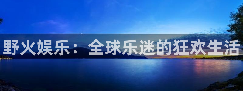 摩根娱乐平台官方网站：野火娱乐：全球乐迷的狂欢生活