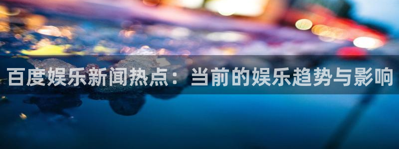 摩根娱乐网站平台登录：百度娱乐新闻热点：当前的娱乐趋势与影响